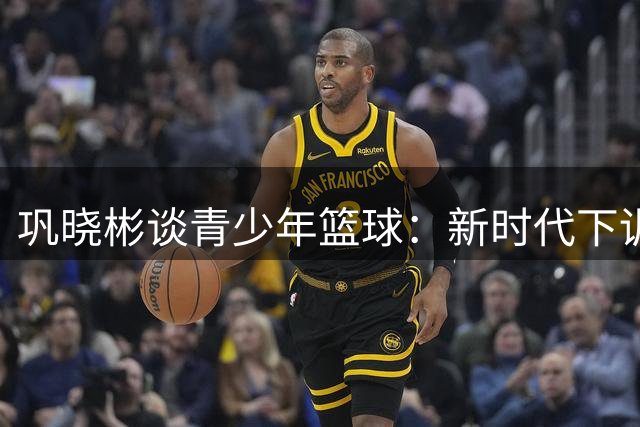 巩晓彬谈青少年篮球：新时代下训练环境显著优化