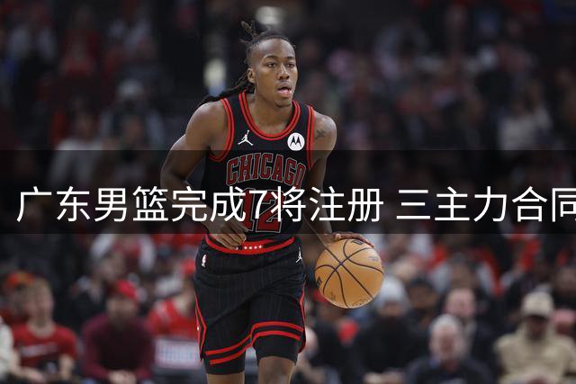 广东男篮完成7将注册 三主力合同进入最后一年